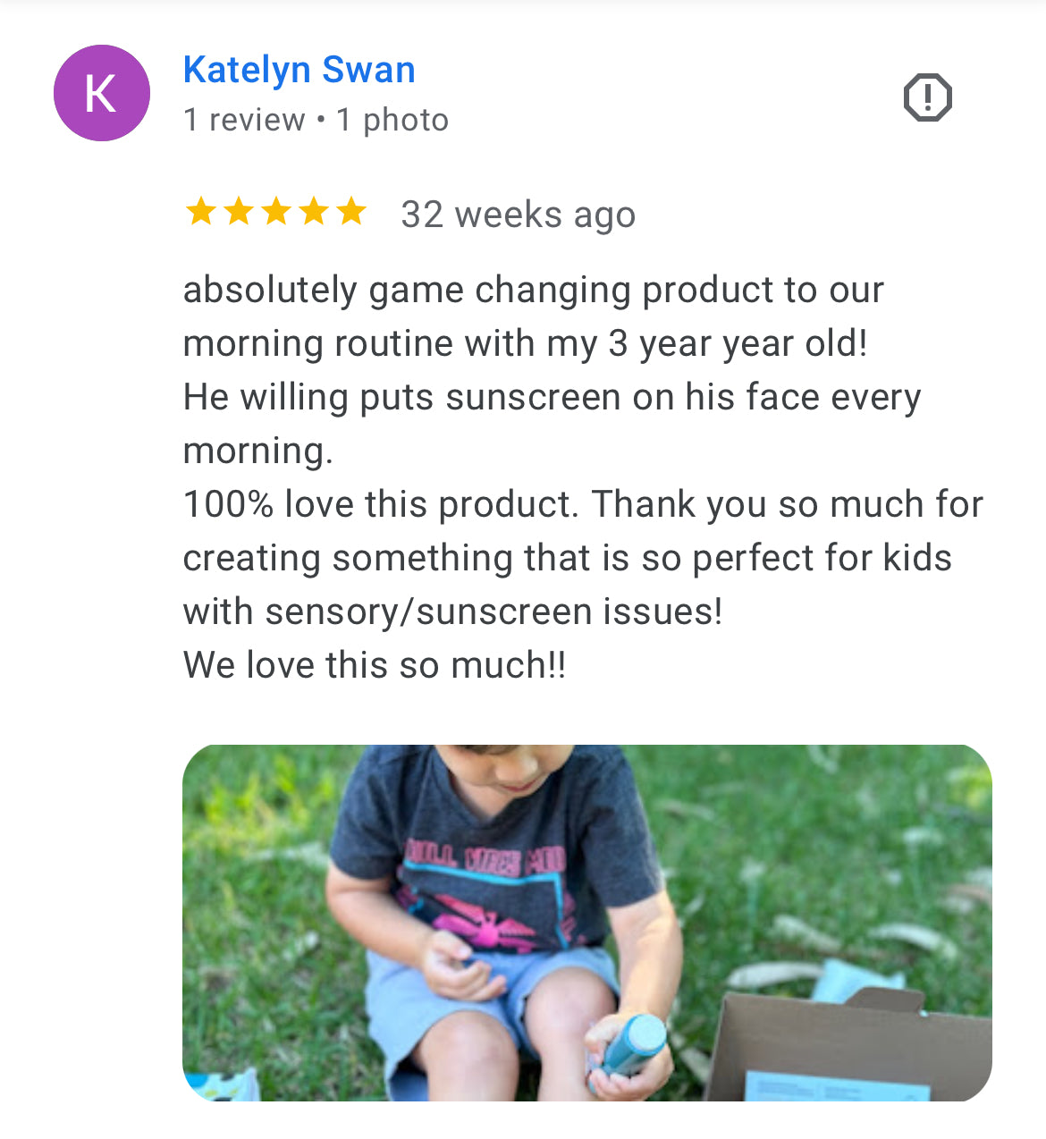 A five star google review of the SUNNYBOD refillable sunscreen brush applicator. It says, "absolutely game changing product to our morning routine with my 3 year year old!
He willing puts sunscreen on his face every morning.
100% love this product. Thank you so much for creating something that is so perfect for kids with sensory/sunscreen issues!
We love this so much!"
